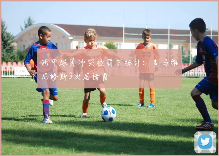 西甲球员冲突被罚下统计：皇马维尼修斯3次居榜首