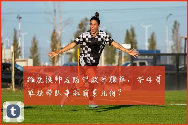 雄鹿换帅后防守效率骤降，字母哥单核带队争冠前景几何？